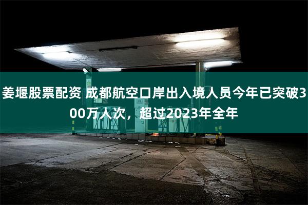 姜堰股票配资 成都航空口岸出入境人员今年已突破300万人次，超过2023年全年