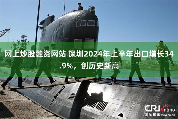 网上炒股融资网站 深圳2024年上半年出口增长34.9%，创历史新高