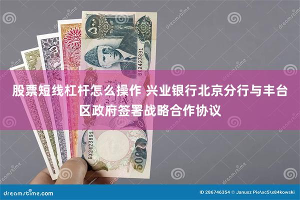 股票短线杠杆怎么操作 兴业银行北京分行与丰台区政府签署战略合作协议