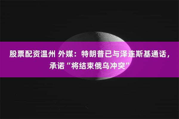 股票配资温州 外媒：特朗普已与泽连斯基通话，承诺“将结束俄乌冲突”