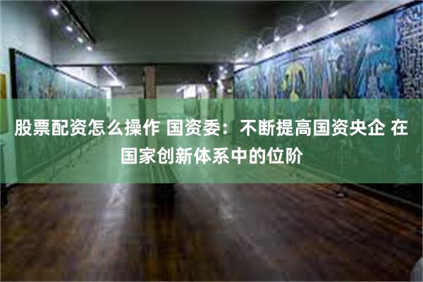 股票配资怎么操作 国资委：不断提高国资央企 在国家创新体系中的位阶