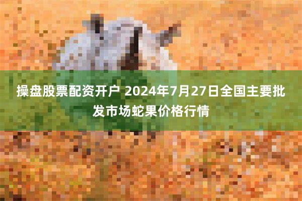 操盘股票配资开户 2024年7月27日全国主要批发市场蛇果价格行情