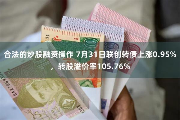 合法的炒股融资操作 7月31日联创转债上涨0.95%，转股溢价率105.76%