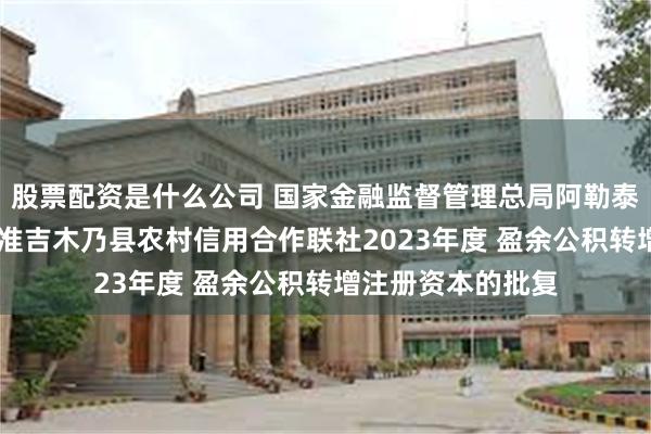 股票配资是什么公司 国家金融监督管理总局阿勒泰监管分局关于 核准吉木乃县农村信用合作联社2023年度 盈余公积转增注册资本的批复