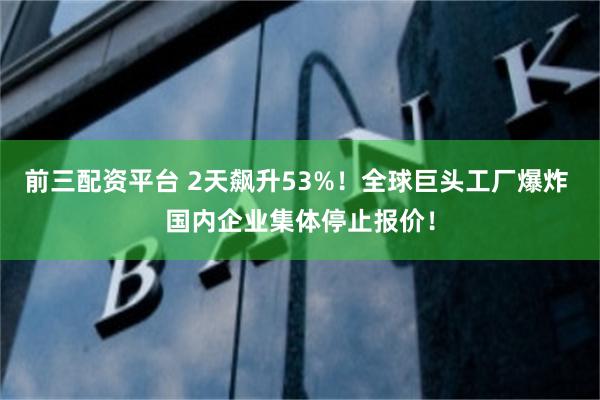 前三配资平台 2天飙升53%！全球巨头工厂爆炸 国内企业集体停止报价！