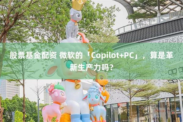 股票基金配资 微软的「Copilot+PC」，算是革新生产力吗？