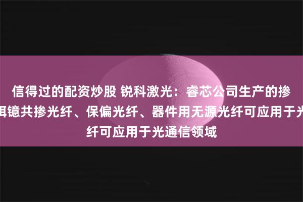 信得过的配资炒股 锐科激光：睿芯公司生产的掺铒光纤、铒镱共掺光纤、保偏光纤、器件用无源光纤可应用于光通信领域