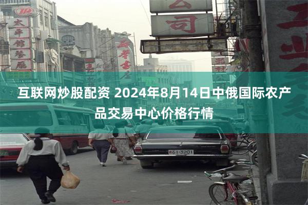 互联网炒股配资 2024年8月14日中俄国际农产品交易中心价格行情