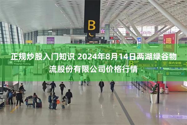 正规炒股入门知识 2024年8月14日两湖绿谷物流股份有限公司价格行情