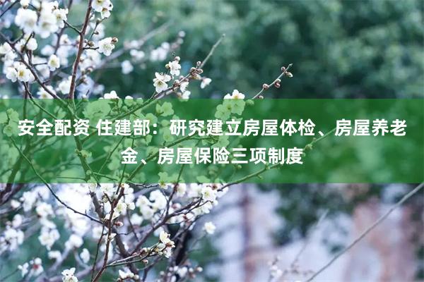 安全配资 住建部：研究建立房屋体检、房屋养老金、房屋保险三项制度