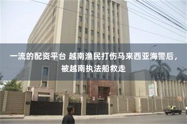 一流的配资平台 越南渔民打伤马来西亚海警后，被越南执法船救走