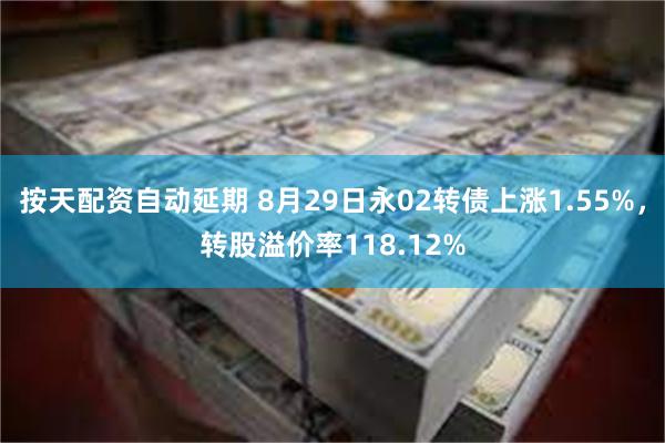 按天配资自动延期 8月29日永02转债上涨1.55%，转股溢价率118.12%