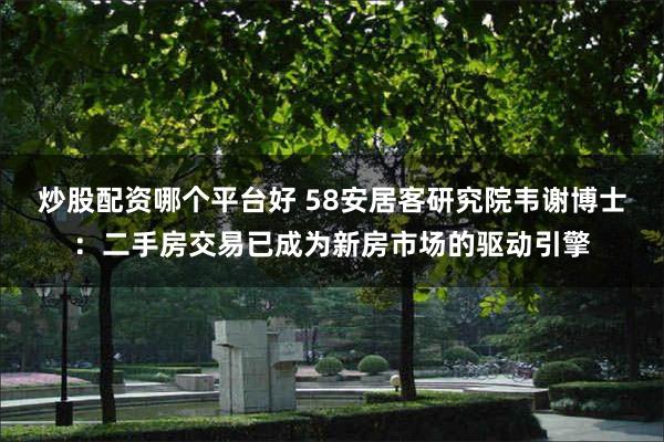 炒股配资哪个平台好 58安居客研究院韦谢博士：二手房交易已成为新房市场的驱动引擎