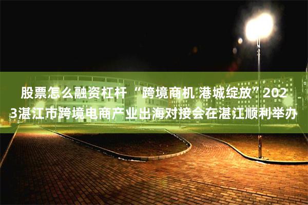 股票怎么融资杠杆 “跨境商机 港城绽放”2023湛江市跨境电商产业出海对接会在湛江顺利举办