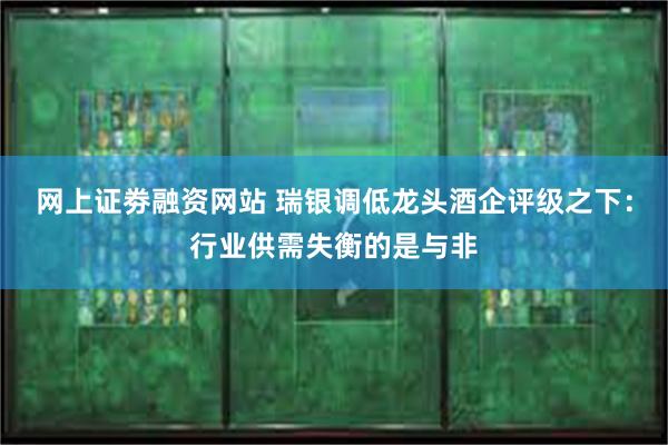 网上证劵融资网站 瑞银调低龙头酒企评级之下：行业供需失衡的是与非