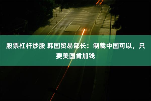 股票杠杆炒股 韩国贸易部长：制裁中国可以，只要美国肯加钱