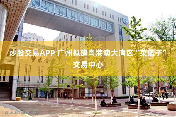 炒股交易APP 广州拟建粤港澳大湾区“菜篮子”交易中心