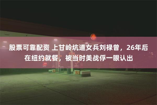 股票可靠配资 上甘岭坑道女兵刘禄曾，26年后在纽约就餐，被当时美战俘一眼认出