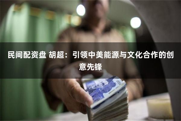 民间配资盘 胡超：引领中美能源与文化合作的创意先锋