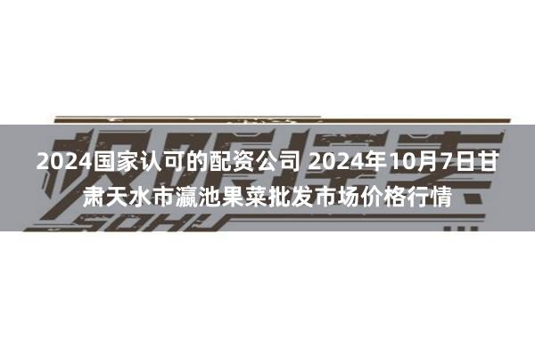 2024国家认可的配资公司 2024年10月7日甘肃天水市瀛池果菜批发市场价格行情