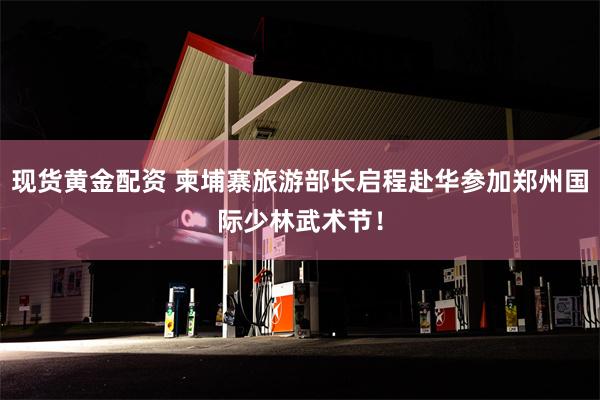 现货黄金配资 柬埔寨旅游部长启程赴华参加郑州国际少林武术节！