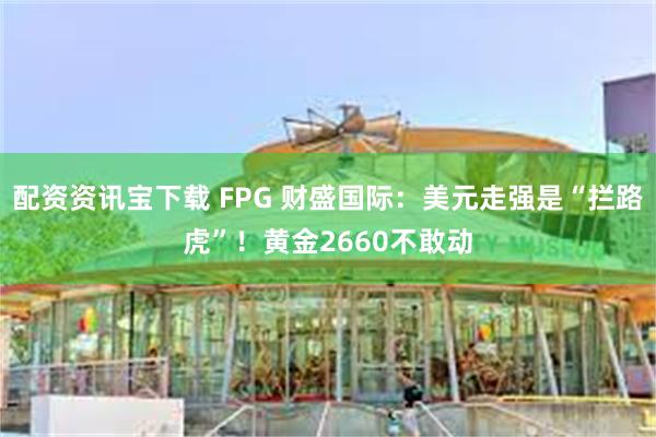 配资资讯宝下载 FPG 财盛国际：美元走强是“拦路虎”！黄金2660不敢动