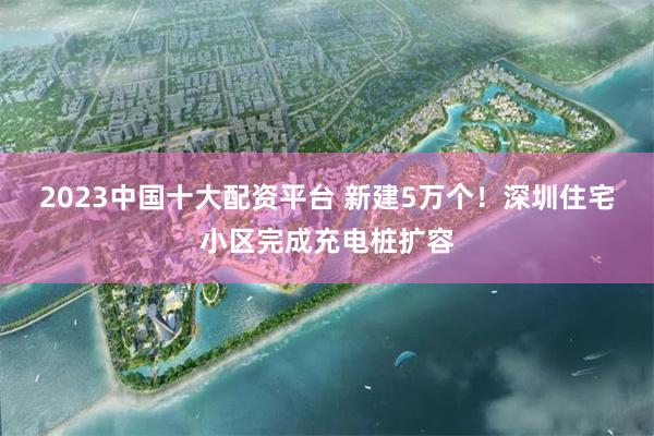 2023中国十大配资平台 新建5万个！深圳住宅小区完成充电桩扩容