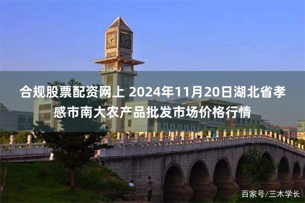 合规股票配资网上 2024年11月20日湖北省孝感市南大农产品批发市场价格行情