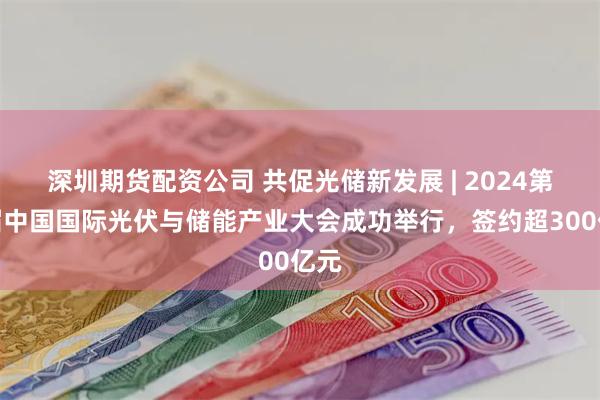 深圳期货配资公司 共促光储新发展 | 2024第七届中国国际光伏与储能产业大会成功举行，签约超300亿元