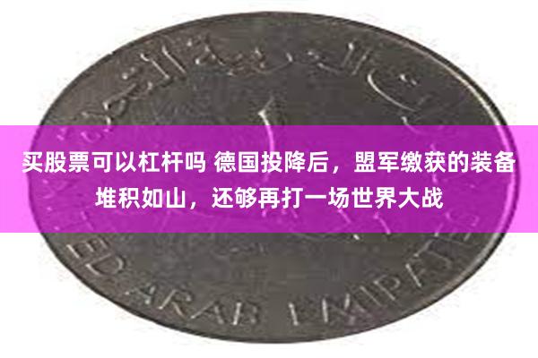 买股票可以杠杆吗 德国投降后，盟军缴获的装备堆积如山，还够再打一场世界大战