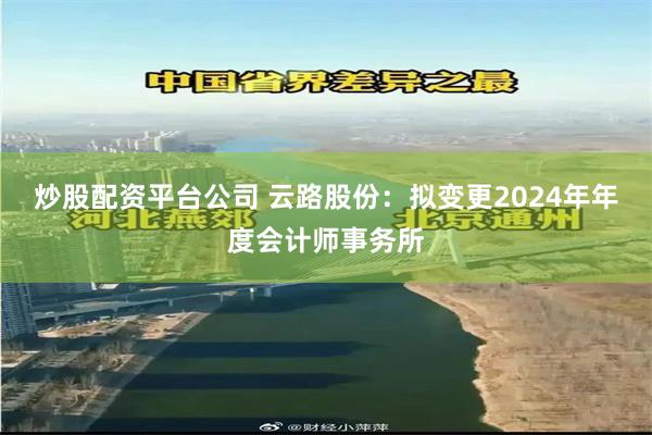 炒股配资平台公司 云路股份：拟变更2024年年度会计师事务所