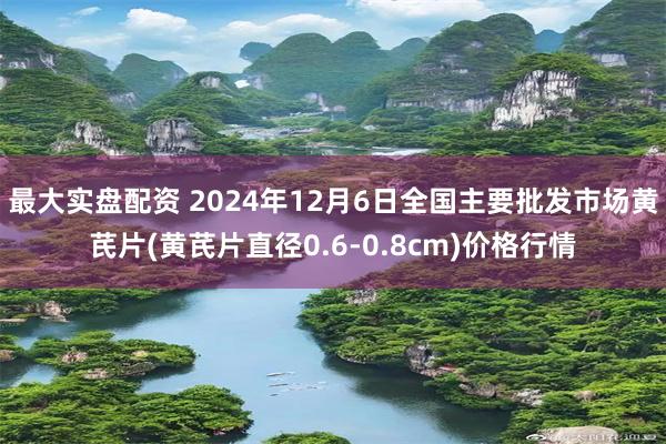 最大实盘配资 2024年12月6日全国主要批发市场黄芪片(黄芪片直径0.6-0.8cm)价格行情