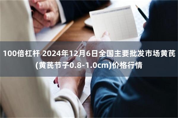 100倍杠杆 2024年12月6日全国主要批发市场黄芪(黄芪节子0.8-1.0cm)价格行情