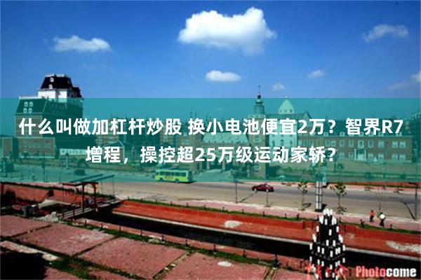 什么叫做加杠杆炒股 换小电池便宜2万？智界R7增程，操控超25万级运动家轿？