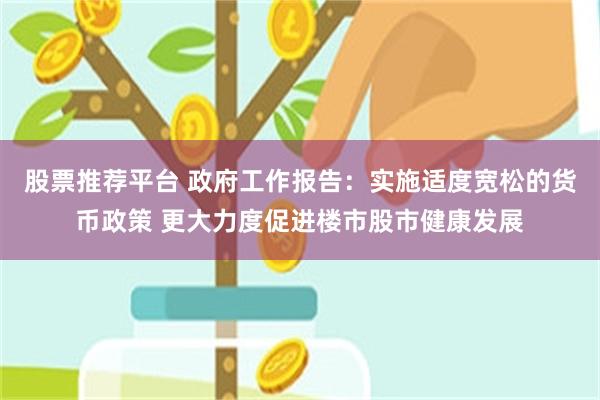 股票推荐平台 政府工作报告：实施适度宽松的货币政策 更大力度促进楼市股市健康发展