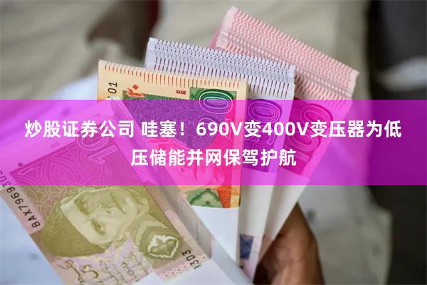 炒股证券公司 哇塞！690V变400V变压器为低压储能并网保驾护航